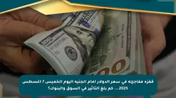 قفزة مفاجئة في سعر الدولار أمام الجنيه اليوم الخميس 7 أغسطس 2025… كم بلغ التأثير في السوق والبنوك؟